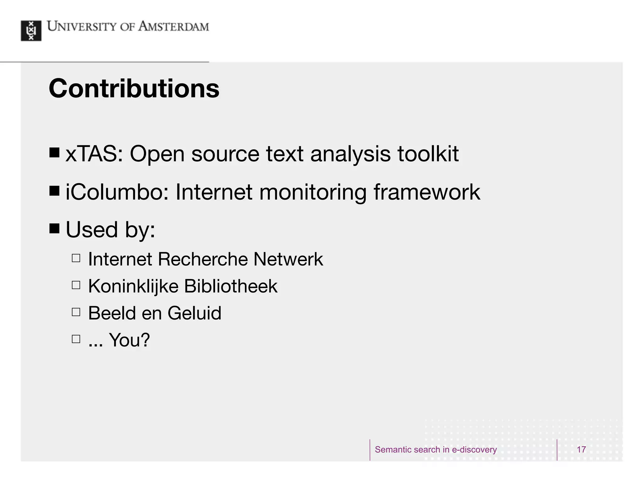 Contributions

¢   xTAS: Open source text analysis toolkit
¢   iColumbo: Internet monitoring framework
¢   Used by:
     £   Internet Recherche Netwerk
     £   Koninklijke Bibliotheek
     £   Beeld en Geluid
     £   ... You?




                                       Semantic search in e-discovery   17
 