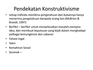 Pendekatan Konstruktivisme
• setiap individu membina pengetahuan dan bukannya hanya
  menerima pengetahuan daripada orang lain (McBrien &
  Brandt, 1997)
• Berfikir – berfikir untuk menyelesaikan masalah,menjana
  idea, dan membuat keputusan yang bijak dalam menghadapi
  pelbagai kemungkinan dan cabaran
• Faham Ingat
• Yakin
• Kemahiran Sosial
• Seronok –
 