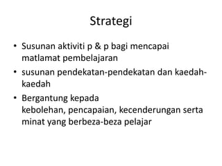Strategi
• Susunan aktiviti p & p bagi mencapai
  matlamat pembelajaran
• susunan pendekatan-pendekatan dan kaedah-
  kaedah
• Bergantung kepada
  kebolehan, pencapaian, kecenderungan serta
  minat yang berbeza-beza pelajar
 
