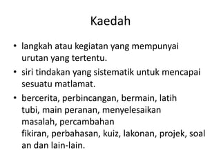 Kaedah
• langkah atau kegiatan yang mempunyai
  urutan yang tertentu.
• siri tindakan yang sistematik untuk mencapai
  sesuatu matlamat.
• bercerita, perbincangan, bermain, latih
  tubi, main peranan, menyelesaikan
  masalah, percambahan
  fikiran, perbahasan, kuiz, lakonan, projek, soal
  an dan lain-lain.
 