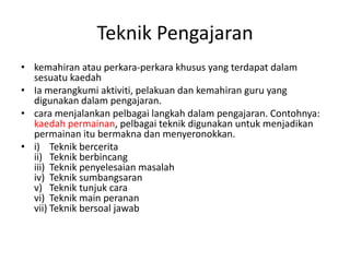 Teknik Pengajaran
• kemahiran atau perkara-perkara khusus yang terdapat dalam
  sesuatu kaedah
• Ia merangkumi aktiviti, pelakuan dan kemahiran guru yang
  digunakan dalam pengajaran.
• cara menjalankan pelbagai langkah dalam pengajaran. Contohnya:
  kaedah permainan, pelbagai teknik digunakan untuk menjadikan
  permainan itu bermakna dan menyeronokkan.
• i) Teknik bercerita
  ii) Teknik berbincang
  iii) Teknik penyelesaian masalah
  iv) Teknik sumbangsaran
  v) Teknik tunjuk cara
  vi) Teknik main peranan
  vii) Teknik bersoal jawab
 