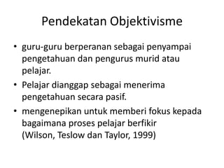 Pendekatan Objektivisme
• guru-guru berperanan sebagai penyampai
  pengetahuan dan pengurus murid atau
  pelajar.
• Pelajar dianggap sebagai menerima
  pengetahuan secara pasif.
• mengenepikan untuk memberi fokus kepada
  bagaimana proses pelajar berfikir
  (Wilson, Teslow dan Taylor, 1999)
 