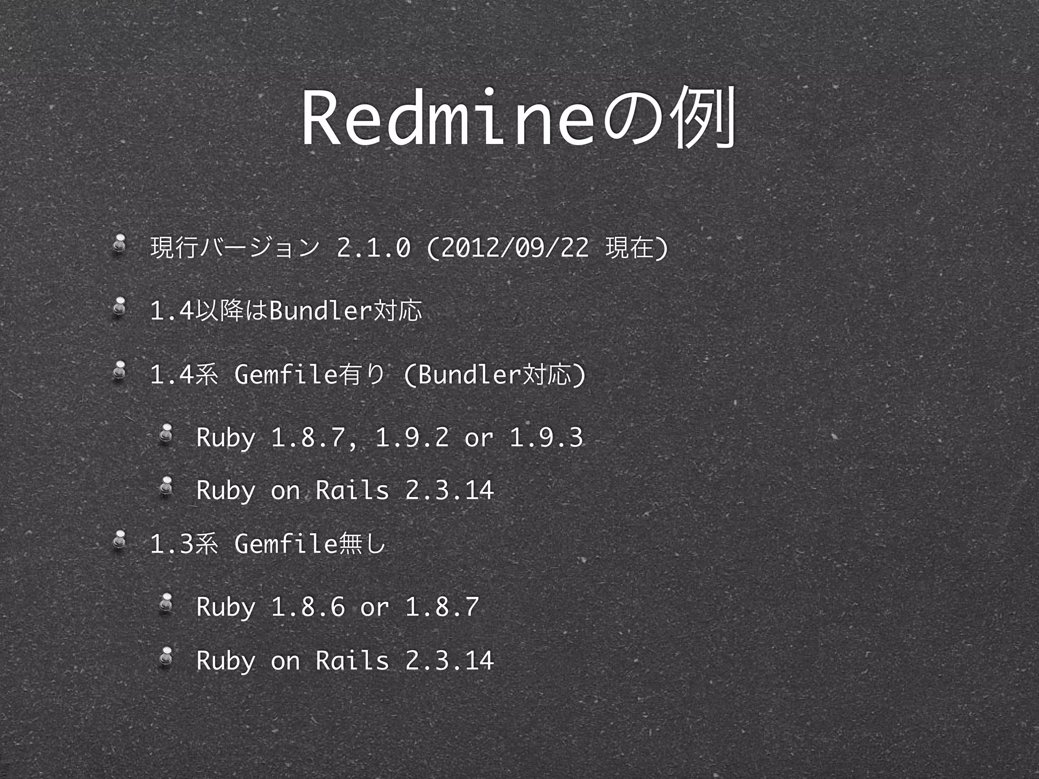 Redmineの例
現行バージョン 2.1.0 (2012/09/22 現在)

1.4以降はBundler対応

1.4系 Gemfile有り (Bundler対応)

  Ruby 1.8.7, 1.9.2 or 1.9.3

  Ruby on Rails 2.3.14

1.3系 Gemfile無し

  Ruby 1.8.6 or 1.8.7

  Ruby on Rails 2.3.14
 