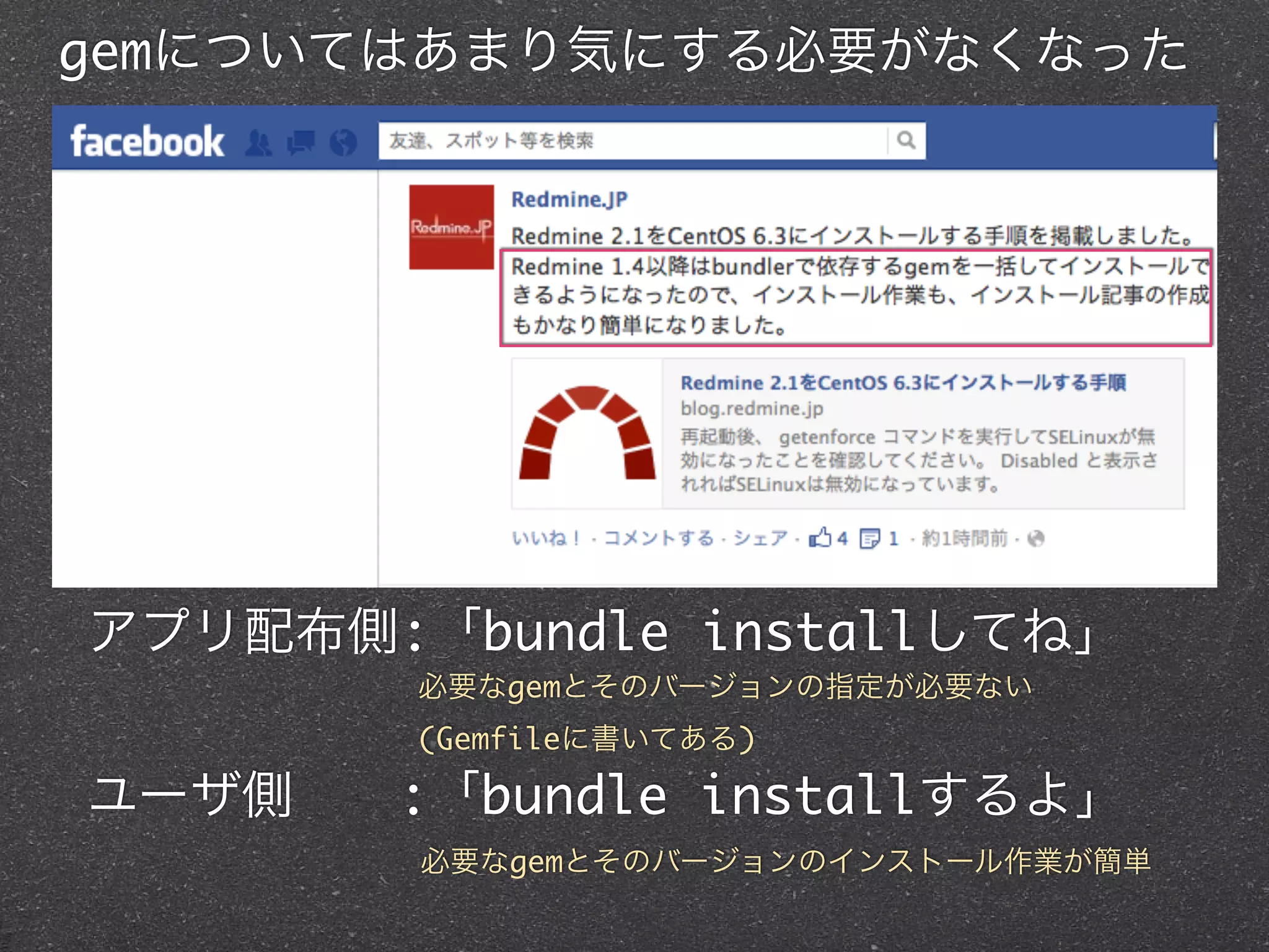 gemについてはあまり気にする必要がなくなった




アプリ配布側:「bundle installしてね」
        必要なgemとそのバージョンの指定が必要ない
        (Gemfileに書いてある)

ユーザ側  :「bundle installするよ」
        必要なgemとそのバージョンのインストール作業が簡単
 