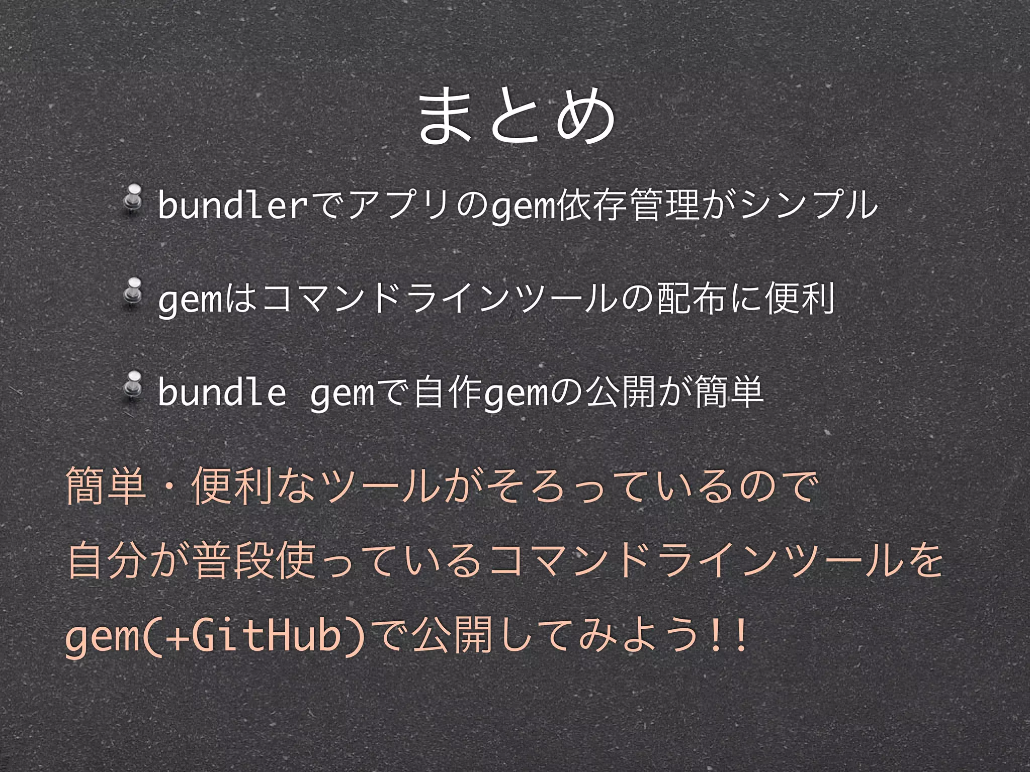 まとめ
  bundlerでアプリのgem依存管理がシンプル

  gemはコマンドラインツールの配布に便利

  bundle gemで自作gemの公開が簡単

簡単・便利なツールがそろっているので
自分が普段使っているコマンドラインツールを
gem(+GitHub)で公開してみよう!!
 