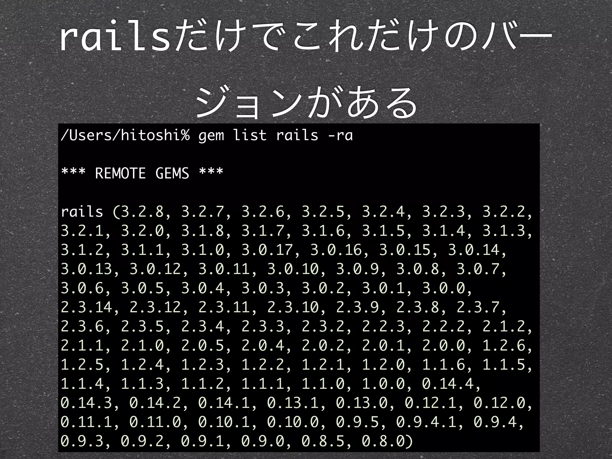 railsだけでこれだけのバー
               ジョンがある
/Users/hitoshi% gem list rails -ra

*** REMOTE GEMS ***

rails (3.2.8, 3.2.7, 3.2.6, 3.2.5, 3.2.4, 3.2.3, 3.2.2,
3.2.1, 3.2.0, 3.1.8, 3.1.7, 3.1.6, 3.1.5, 3.1.4, 3.1.3,
3.1.2, 3.1.1, 3.1.0, 3.0.17, 3.0.16, 3.0.15, 3.0.14,
3.0.13, 3.0.12, 3.0.11, 3.0.10, 3.0.9, 3.0.8, 3.0.7,
3.0.6, 3.0.5, 3.0.4, 3.0.3, 3.0.2, 3.0.1, 3.0.0,
2.3.14, 2.3.12, 2.3.11, 2.3.10, 2.3.9, 2.3.8, 2.3.7,
2.3.6, 2.3.5, 2.3.4, 2.3.3, 2.3.2, 2.2.3, 2.2.2, 2.1.2,
2.1.1, 2.1.0, 2.0.5, 2.0.4, 2.0.2, 2.0.1, 2.0.0, 1.2.6,
1.2.5, 1.2.4, 1.2.3, 1.2.2, 1.2.1, 1.2.0, 1.1.6, 1.1.5,
1.1.4, 1.1.3, 1.1.2, 1.1.1, 1.1.0, 1.0.0, 0.14.4,
0.14.3, 0.14.2, 0.14.1, 0.13.1, 0.13.0, 0.12.1, 0.12.0,
0.11.1, 0.11.0, 0.10.1, 0.10.0, 0.9.5, 0.9.4.1, 0.9.4,
0.9.3, 0.9.2, 0.9.1, 0.9.0, 0.8.5, 0.8.0)
 