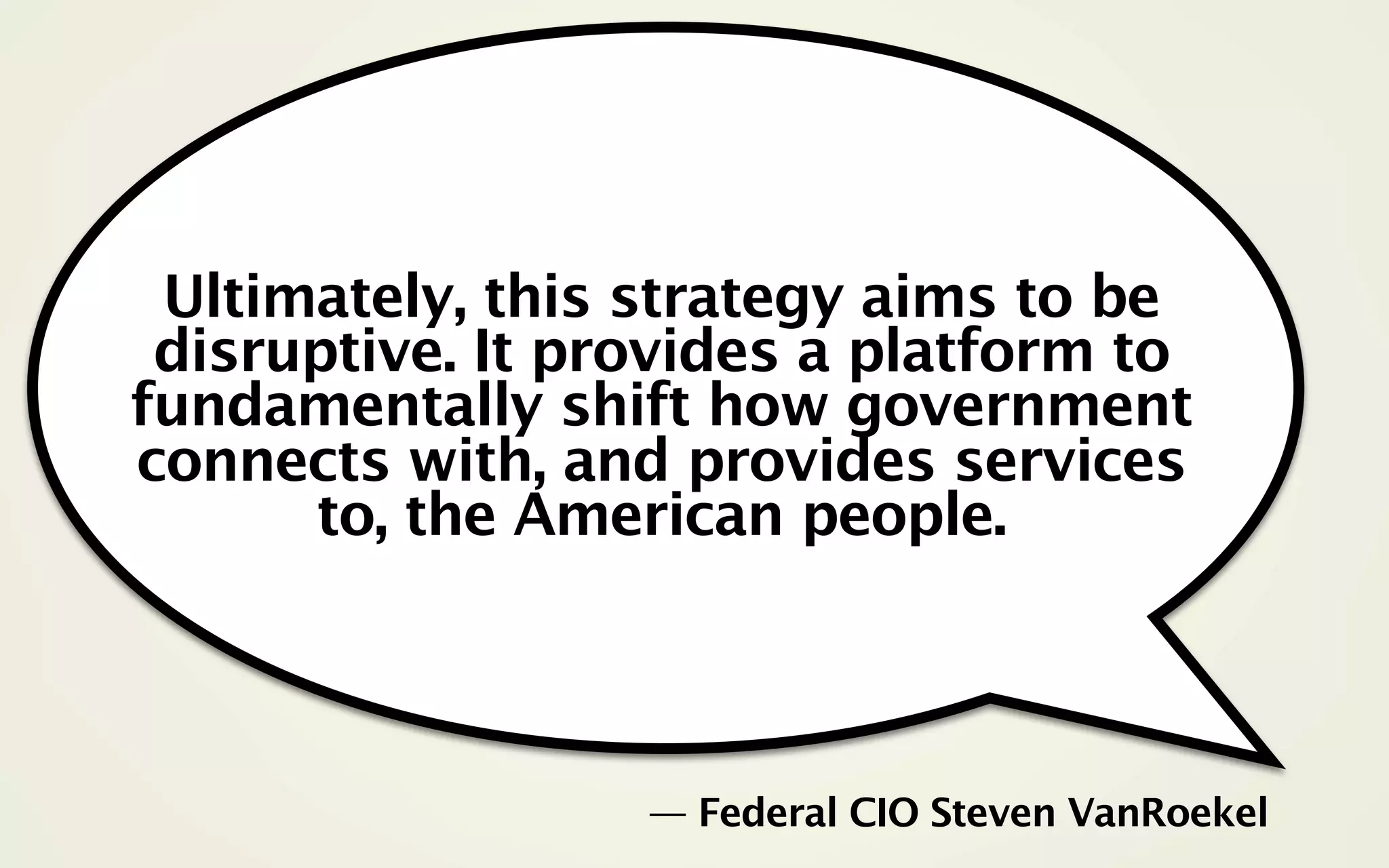 Ultimately, this strategy aims to be
 disruptive. It provides a platform to
fundamentally shift how government
connects with, and provides services
      to, the American people.



                  — Federal CIO Steven VanRoekel
 
