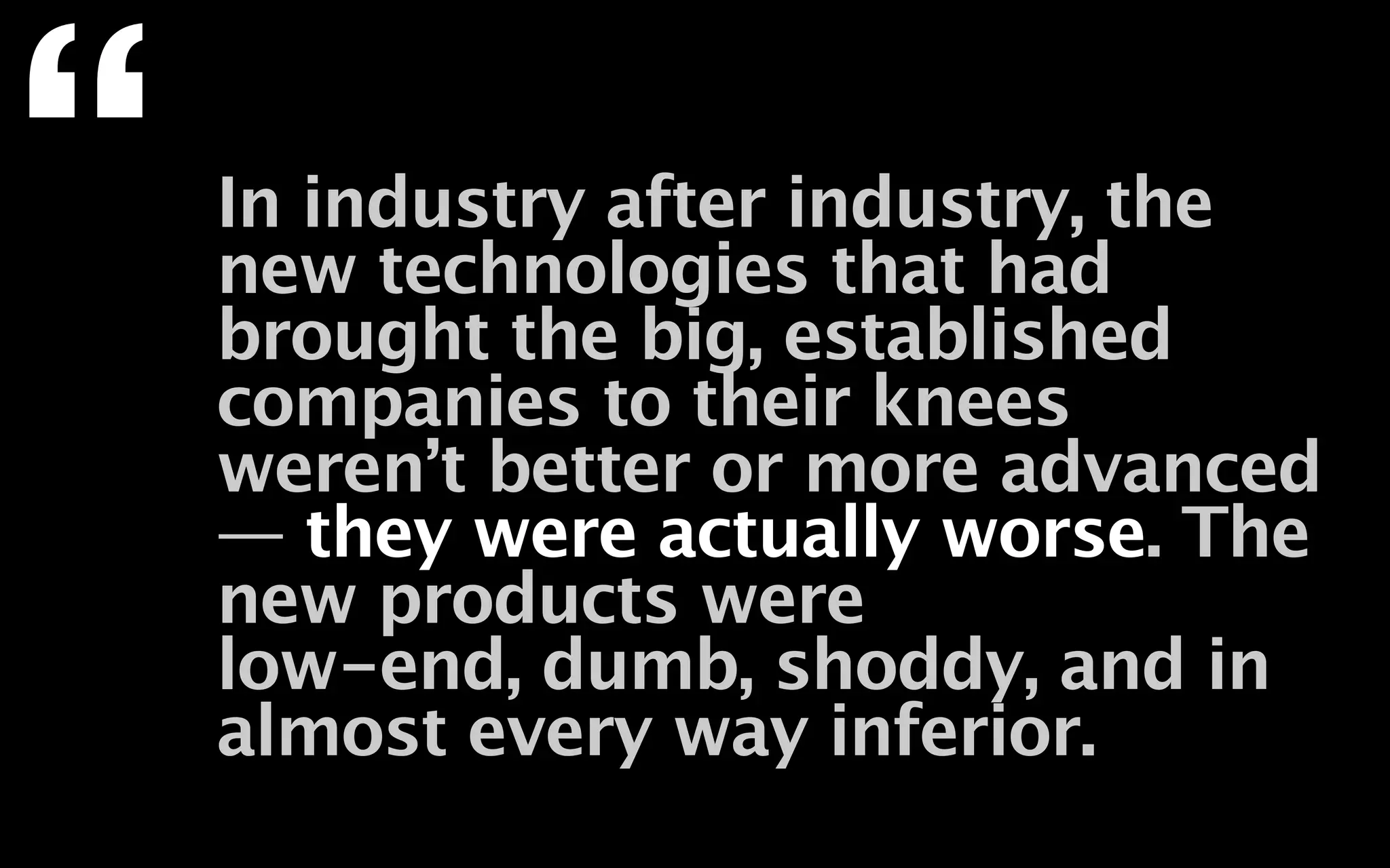 “   In industry after industry, the
    new technologies that had
    brought the big, established
    companies to their knees
    weren’t better or more advanced
    — they were actually worse. The
    new products were
    low-end, dumb, shoddy, and in
    almost every way inferior.
 