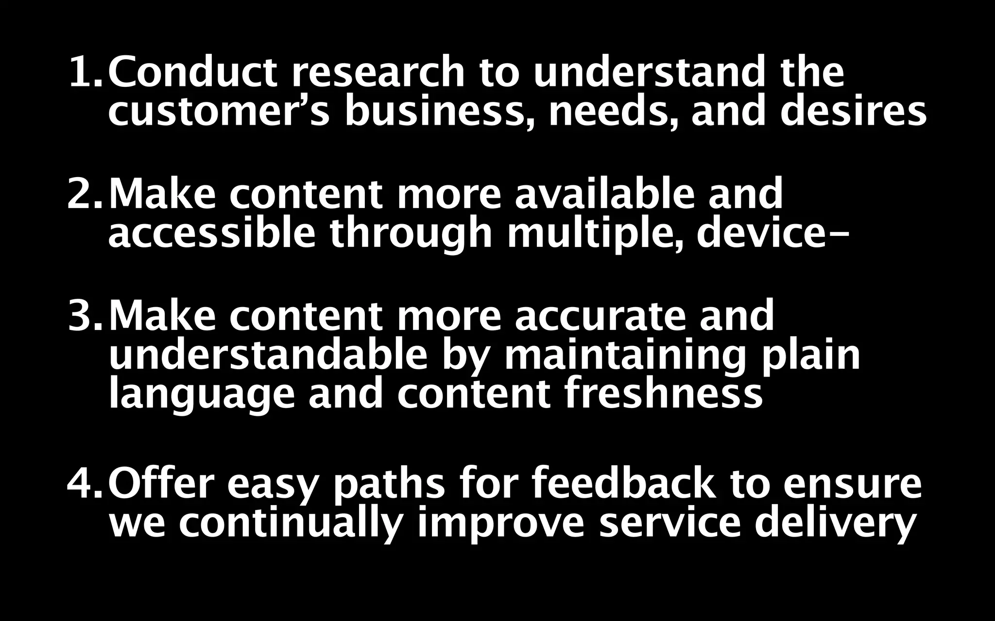 1.Conduct research to understand the
  customer’s business, needs, and desires
2.Make content more available and
  accessible through multiple, device-
3.Make content more accurate and
  understandable by maintaining plain
  language and content freshness

4.Offer easy paths for feedback to ensure
  we continually improve service delivery
 