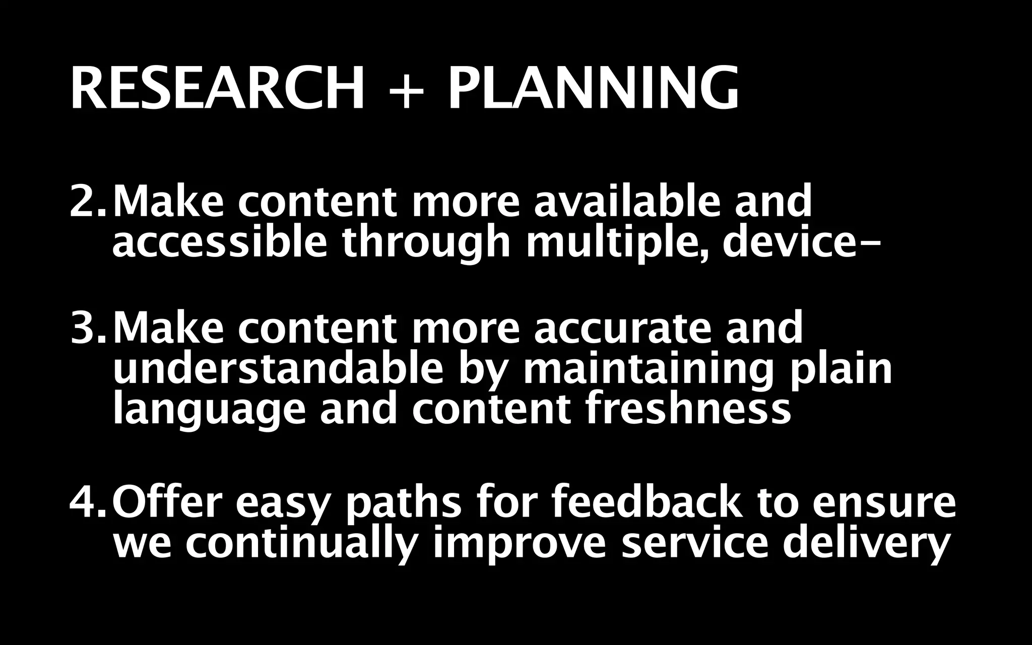 RESEARCH + PLANNING
2.Make content more available and
  accessible through multiple, device-
3.Make content more accurate and
  understandable by maintaining plain
  language and content freshness

4.Offer easy paths for feedback to ensure
  we continually improve service delivery
 