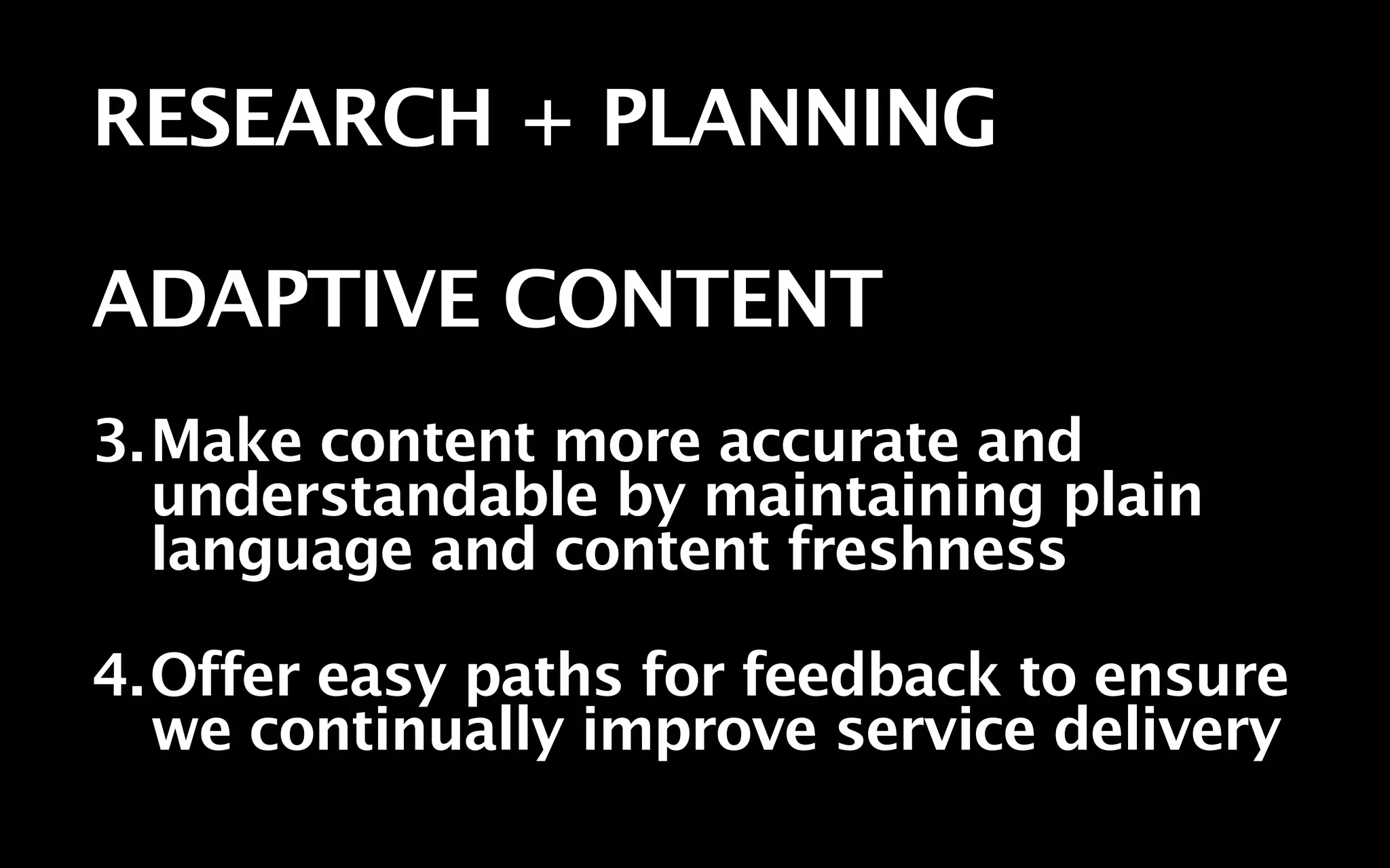 RESEARCH + PLANNING

ADAPTIVE CONTENT
3.Make content more accurate and
  understandable by maintaining plain
  language and content freshness

4.Offer easy paths for feedback to ensure
  we continually improve service delivery
 