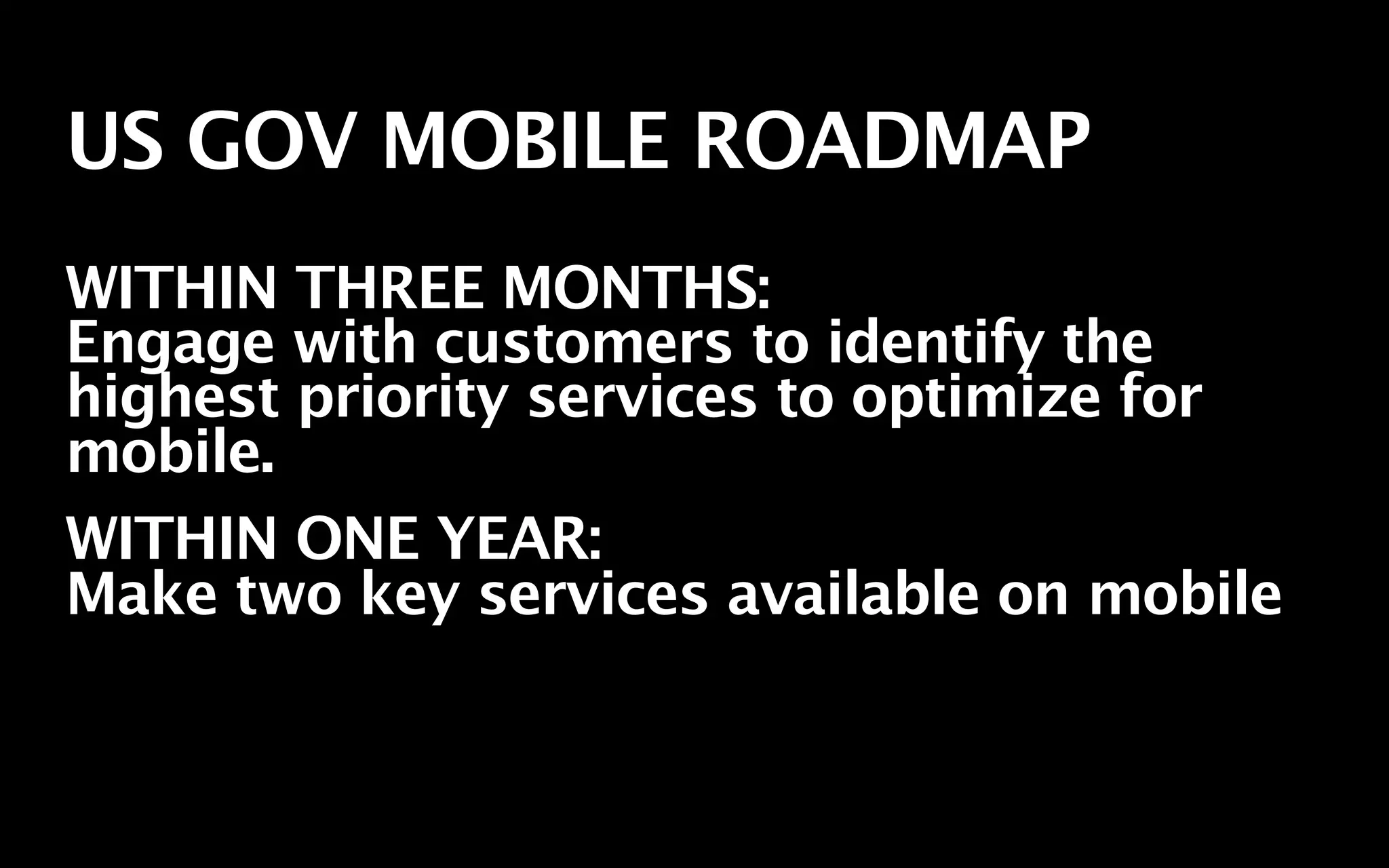 US GOV MOBILE ROADMAP
WITHIN THREE MONTHS:
Engage with customers to identify the
highest priority services to optimize for
mobile.
WITHIN ONE YEAR:
Make two key services available on mobile
 