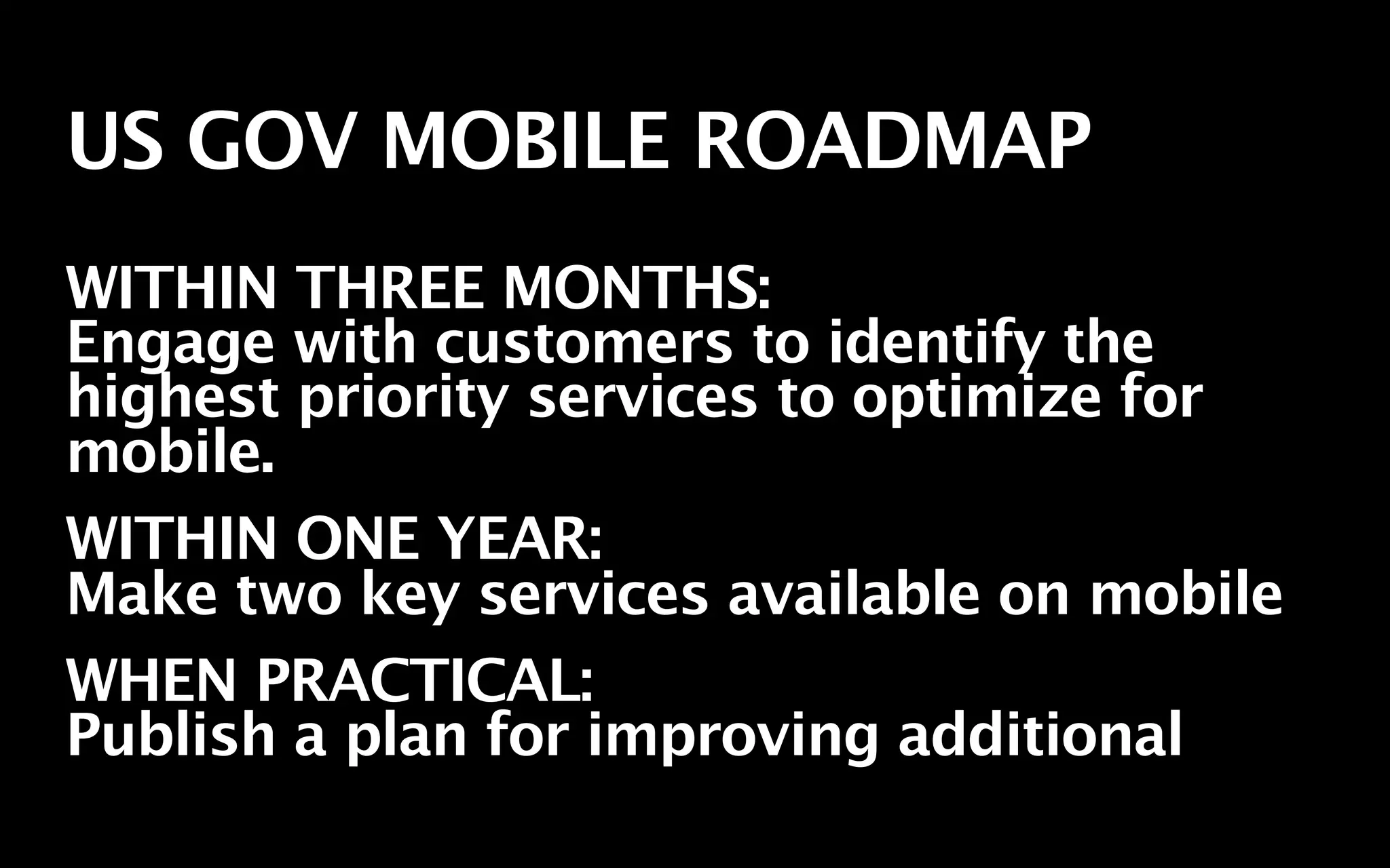 US GOV MOBILE ROADMAP
WITHIN THREE MONTHS:
Engage with customers to identify the
highest priority services to optimize for
mobile.
WITHIN ONE YEAR:
Make two key services available on mobile
WHEN PRACTICAL:
Publish a plan for improving additional
 