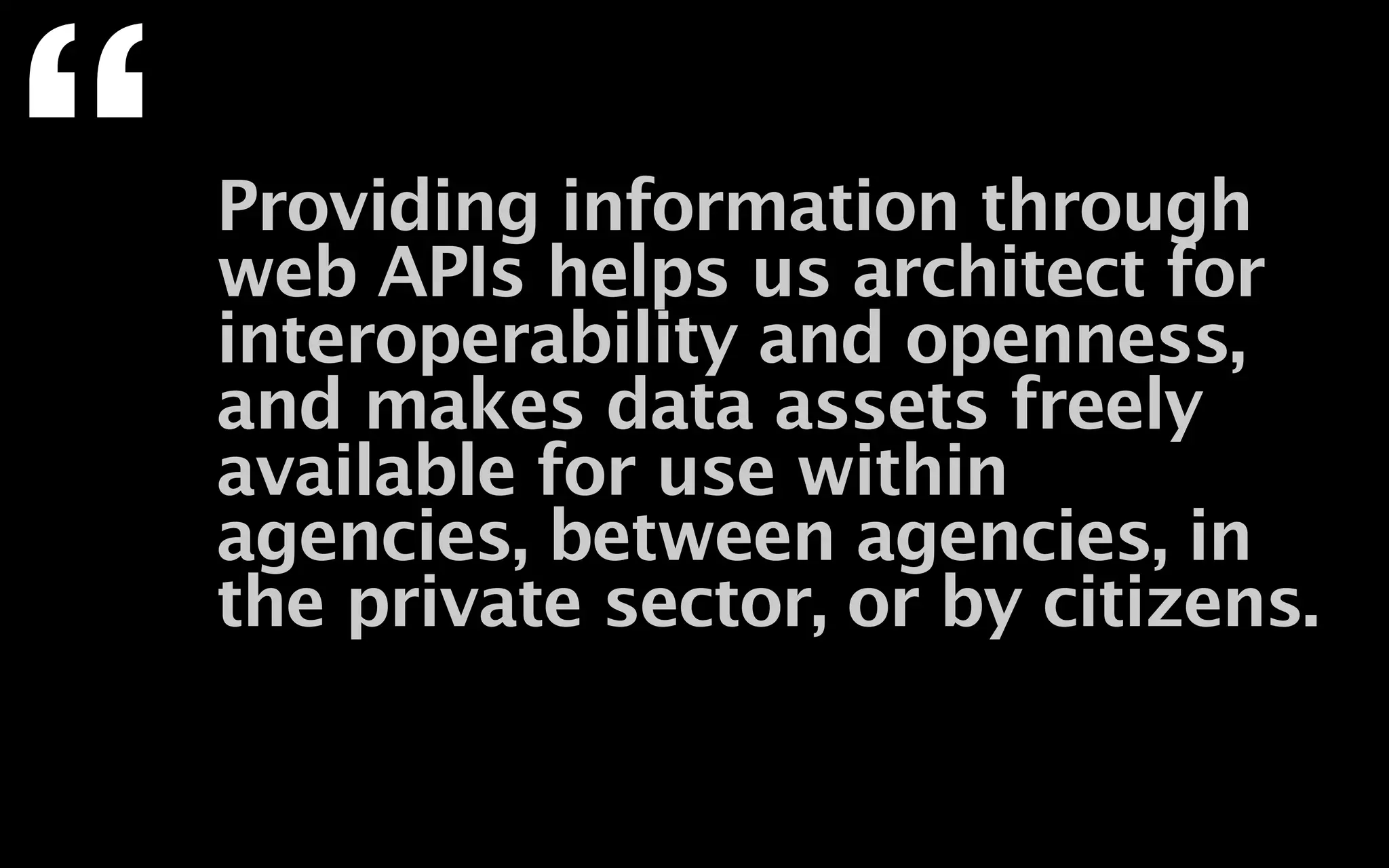 “   Providing information through
    web APIs helps us architect for
    interoperability and openness,
    and makes data assets freely
    available for use within
    agencies, between agencies, in
    the private sector, or by citizens.
 