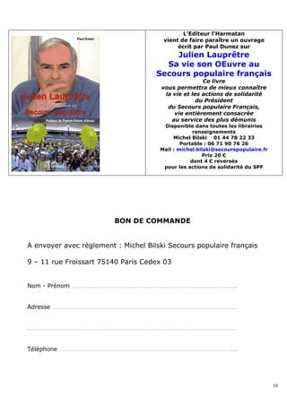 L’Editeur l’Harmatan
                                       vient de faire paraître un ouvrage
                                            écrit par Paul Dunez sur
                                         Julien Lauprêtre
                                       Sa vie son OEuvre au
                                     Secours populaire français
                                                      Ce livre
                                       vous permettra de mieux connaître
                                        la vie et les actions de solidarité
                                                    du Président
                                         du Secours populaire Français,
                                           vie entièrement consacrée
                                          au service des plus démunis
                                       Disponible dans toutes les librairies
                                                   renseignements
                                           Michel Bilski � 01 44 78 22 33
                                              Portable : 06 71 90 76 26
                                      Mail : michel.bilski@secourspopulaire.fr
                                                      Prix 20 €
                                                  dont 4 € reversés
                                       pour les actions de solidarité du SPF




                         BON DE COMMANDE


A envoyer avec règlement : Michel Bilski Secours populaire français

9 – 11 rue Froissart 75140 Paris Cedex 03


Nom - Prénom …………………………………………………………………………………………..


Adresse ………………………………………………………………………………………………………


……………………………………………………………………………………………………………………


Téléphone ………………………………………………………………………………………………….




                                                                                 10
 