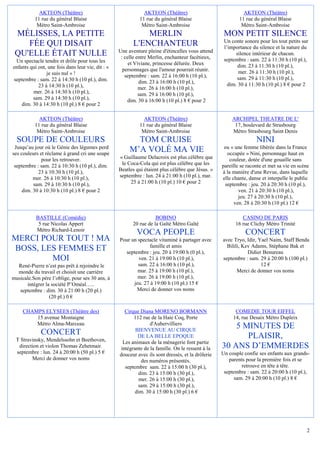 AKTEON (Théâtre)                                  AKTEON (Théâtre)                               AKTEON (Théâtre)
          11 rue du général Blaise                          11 rue du général Blaise                       11 rue du général Blaise
           Métro Saint-Ambroise                              Métro Saint-Ambroise                           Métro Saint-Ambroise
 MÉLISSES, LA PETITE                                         MERLIN                                 MON PETIT SILENCE
                                                                                                    Un conte sonore pour les tout petits sur
    FÉE QUI DISAIT                                       L'ENCHANTEUR                               l’importance du silence et la nature du
                                                   Une aventure pleine d'étincelles vous attend
 QU'ELLE ÉTAIT NULLE                                : celle entre Merlin, enchanteur facétieux,
                                                                                                          silence intérieur de chacun.
 Un spectacle tendre et drôle pour tous les                                                         septembre : sam. 22 à 11:30 h (10 pl.),
                                                        et Viviane, princesse délurée. Deux                dim. 23 à 11:30 h (10 pl.),
enfants qui ont, une fois dans leur vie, dit : «     personnages que l'amour pourrait réunir.
                je suis nul » !                                                                            mer. 26 à 11:30 h (10 pl.),
                                                      septembre : sam. 22 à 16:00 h (10 pl.),              sam. 29 à 11:30 h (10 pl.),
septembre : sam. 22 à 14:30 h (10 pl.), dim.                 dim. 23 à 16:00 h (10 pl.),
            23 à 14:30 h (10 pl.),                                                                    dim. 30 à 11:30 h (10 pl.) 8 € pour 2
                                                             mer. 26 à 16:00 h (10 pl.),
         mer. 26 à 14:30 h (10 pl.),                         sam. 29 à 16:00 h (10 pl.),
         sam. 29 à 14:30 h (10 pl.),                   dim. 30 à 16:00 h (10 pl.) 8 € pour 2
    dim. 30 à 14:30 h (10 pl.) 8 € pour 2

            AKTEON (Théâtre)                                  AKTEON (Théâtre)                          ARCHIPEL THEATRE DE L'
          11 rue du général Blaise                          11 rue du général Blaise                     17, boulevard de Strasbourg
           Métro Saint-Ambroise                              Métro Saint-Ambroise                       Métro Strasbourg Saint Denis
  SOUPE DE COULEURS                                       TOM CRUISE                                               NINI
 Jusqu’au jour où le Génie des légumes perd
ses couleurs et réclame à grand cri une soupe
                                                        M’A VOLÉ MA VIE                             ou « une femme libérée dans la France
                                                                                                     occupée » Nini, personnage haut en
              pour les retrouver.                  « Guillaume Delacroix est plus célèbre que         couleur, dotée d'une gouaille sans
 septembre : sam. 22 à 10:30 h (10 pl.), dim.       le Coca-Cola qui est plus célèbre que les      pareille se raconte et met sa vie en scène
            23 à 10:30 h (10 pl.),                 Beatles qui étaient plus célèbre que Jésus. »   à la manière d'une Revue, dans laquelle
          mer. 26 à 10:30 h (10 pl.),              septembre : lun. 24 à 21:00 h (10 pl.), mar.    elle chante, danse et interpelle le public
          sam. 29 à 10:30 h (10 pl.),                   25 à 21:00 h (10 pl.) 10 € pour 2           septembre : jeu. 20 à 20:30 h (10 pl.),
     dim. 30 à 10:30 h (10 pl.) 8 € pour 2                                                                 ven. 21 à 20:30 h (10 pl.),
                                                                                                           jeu. 27 à 20:30 h (10 pl.),
                                                                                                         ven. 28 à 20:30 h (10 pl.) 12 €

           BASTILLE (Comédie)                                       BOBINO                                  CASINO DE PARIS
            5 rue Nicolas Appert                         20 rue de la Gaîté Métro Gaîté                  16 rue Clichy Métro Trinité
           Métro Richard-Lenoir
                                                           VOCA PEOPLE                                        CONCERT
MERCI POUR TOUT ! MA                               Pour un spectacle vitaminé à partager avec      avec Tryo, Idir, Yael Naim, Staff Benda
                                                                famille et amis                      Bilili, Kev Adams, Stéphane Bak et
BOSS, LES FEMMES ET                                  septembre : jeu. 20 à 19:00 h (0 pl.),                    Didier Benureau
        MOI                                                ven. 21 à 19:00 h (10 pl.),             septembre : sam. 29 à 20:00 h (100 pl.)
  René-Pierre n’est pas prêt à rejoindre le                sam. 22 à 16:00 h (10 pl.),                               12 €
  monde du travail et choisit une carrière                 mar. 25 à 19:00 h (10 pl.),                    Merci de donner vos noms
musicale.Son père l’oblige, pour ses 30 ans, à             mer. 26 à 19:00 h (10 pl.),
      intégrer la société P’Oméal…..                     jeu. 27 à 19:00 h (10 pl.) 15 €
   septembre : dim. 30 à 21:00 h (20 pl.)                 Merci de donner vos noms
                 (20 pl.) 0 €

     CHAMPS ELYSEES (Théâtre des)                    Cirque Diana MORENO BORMANN                         COMEDIE TOUR EIFFEL
         15 avenue Montaigne                             112 rue de la Haie Coq, Porte                  14, rue Desaix Métro Dupleix
         Métro Alma-Marceau                                      d'Aubervilliers
                                                          BIENVENUE AU CIRQUE
                                                                                                       5 MINUTES DE
             CONCERT                                       DE LA BELLE EPOQUE                             PLAISIR,
 T Stravinsky, Mendelssohn et Beethoven,            Les animaux de la ménagerie font partie
  direction et violon Thomas Zehetmair.            intégrante de la famille. On le ressent à la    30 ANS D’EMMERDES
 septembre : lun. 24 à 20:00 h (50 pl.) 5 €        douceur avec ils sont dressés, et la drôlerie   Un couple confie ses enfants aux grands-
        Merci de donner vos noms                             des numéros présentés.                   parents pour la première fois et se
                                                     septembre sam. 22 à 15:00 h (30 pl.),                 retrouve en tête à tête.
                                                           dim. 23 à 15:00 h (30 pl.),              septembre : sam. 22 à 20:00 h (10 pl.),
                                                            mer. 26 à 15:00 h (30 pl.),                 sam. 29 à 20:00 h (10 pl.) 8 €
                                                           sam. 29 à 15:00 h (30 pl.),
                                                          dim. 30 à 15:00 h (30 pl.) 6 €




                                                                                                                                            2
 