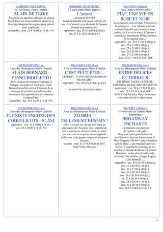 COMEDIE TOUR EIFFEL                           COMEDIE TOUR EIFFEL                             DAUNOU (Théâtre)
      14, rue Desaix Métro Dupleix                  14, rue Desaix Métro Dupleix                  7 rue Daunou Métro Opéra
     ALAIN DE TROIE                                         L’amant                            PIAF, UNE VIE EN
Au gré de ses sketches efficaces et un peu                 de Harold PINTER
barré Alain de Troie souffle le chaud et le    Sarah et Richard sont mariés depuis dix
                                                                                                 ROSE ET NOIR
froid en changeant de registre pour mieux     ans. Ils s'aiment, et se donnent de l'amour   Les chansons arrivent dans l’histoire et
             vous surprendre.                           comme au premier jour.                la ponctuent… Ces refrains touchent
septembre : dim. 23 à 18:00 h (10 pl.) 5 €      septembre : jeu. 20 à 21:30 h (10 pl.),       aujourd’hui plus que jamais un large
                                                     jeu. 27 à 21:30 h (10 pl.) 5 €          public, de La vie en rose à L’hymne à
                                                                                            l’amour, en passant par Milord ou Non,
                                                                                                        je ne regrette rien.,,,
                                                                                             septembre : jeu. 20 à 21:00 h (10 pl.),
                                                                                                     sam. 22 à 17:00 h (10 pl.),
                                                                                                     mar. 25 à 21:00 h (10 pl.),
                                                                                                     mer. 26 à 21:00 h (10 pl.),
                                                                                                      jeu. 27 à 21:00 h (10 pl.)
                                                                                                 , sam. 29 à 17:00 h (10 pl.) 10 €

        DECHARGEURS (Les)                              DECHARGEURS (Les)                            DECHARGEURS (Les)
 3 rue des Déchargeurs Métro Châtelet           3 rue des Déchargeurs Métro Châtelet         3 rue des Déchargeurs Métro Châtelet
   ALAIN BERNARD –                               C'EST PEUT-ÊTRE...                             ENTRE DÉLICES
                                              LEPREST - YANN DENIS CHANSON
   PIANO RIGOLETTO                                         FRANÇAISE
                                                                                                 ET TERREUR
 Avec sa leçon de musique loufoque et         septembre : lun. 24 à 21:15 h (4 pl.) 0 €        FRÉDÉRIC PAGÈS - REPRISE -
 ludique, son piano et son Casio, Alain                                                     CHANSON FRANÇAISE DU MONDE
Bernard nous fait revivre l’histoire de la         vos noms lors de la réservation           septembre : ven. 28 à 19:30 h (4 pl.),
  musique et la réalité quotidienne des                                                           sam. 29 à 19:30 h (4 pl.) 0 €
musiciens, de la préhistoire à la chanson                                                    Salle Vicky Messica Merci de donner
             d’aujourd’hui.                                                                     vos noms lors de la réservation
septembre : lun. 24 à 19:30 h (6 pl.) 0 €

        DECHARGEURS (Les)                              DECHARGEURS (Les)                             DEJAZET (Théâtre)
 3 rue des Déchargeurs Métro Châtelet           3 rue des Déchargeurs Métro Châtelet            41 boulevard du Temple Métro
                                                                                                         République
IL EXISTE ENCORE DES                               ZO BREL !
 COQUELICOTS - SLAM                           TELLEMENT HUMAIN !                                    BROADWAY
  septembre : ven. 21 à 20:00 h (4 pl.),         offre, à travers un voyage de l’aube au            ENCHANTÉ
       ven. 28 à 20:00 h (4 pl.) 0 €           crépuscule de l’humain, une vingtaine de             Un spectacle étourdissant
                                               titres, connus ou moins connus, revisités              de rythme et de gaîté
                                                par une voix et un piano entrecoupés de         Pour notre plus grand plaisir se
                                              réflexions et de propos originaux du grand     succèdent ici des airs bien connus de
                                                                  Jacques.                  Mary Poppins, My fair Lady, Chantons
                                                 octobre : mer. 31 à 19:30 h (6 pl.) 0 €    sous la pluie..., des musiques de Cole
                                                            Salle Vicky Messica               Porter, Irving Berlin, Georges et Ira
                                                                                            Gershwin, Jerome Robbins et Leonard
                                                                                              Bernstein, et des clins d'oeil à Judy
                                                                                            Garland, Fred Astaire, Ginger Rogers,
                                                                                                         Lisa Minnelli…
                                                                                            septembre : jeu. 20 à 20:30 h (10 pl.),
                                                                                                   ven. 21 à 20:30 h (10 pl.),
                                                                                                   sam. 22 à 17:00 h (10 pl.),
                                                                                                   sam. 22 à 20:30 h (10 pl.),
                                                                                                  mer. 26 à 20:30 h (10 pl.), j
                                                                                                    eu. 27 à 20:30 h (10 pl.),
                                                                                                   ven. 28 à 20:30 h (10 pl.),
                                                                                                   sam. 29 à 20:30 h (10 pl.),
                                                                                                 sam. 29 à 17:00 h (10 pl.) 0 €




                                                                                                                                    3
 
