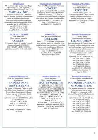 EDGAR Salle 1                            EGLISE DE LA MADELEINE                          EGLISE SAINT EPHREM
58, boulevard Edgar Quinet Métro Edgar            Place de la Madeleine Métro Madeleine                   7 rue des Carmes
    Quinet (ligne 6), Gaîté (ligne 13),                                                                Métro Maubert Mutualité
Montparnasse Bienvenüe (ligne 4-6-12-13)
                                                             CONCERT
                                                 Les Quatre Saisons de Vivaldi Ave Maria                  CONCERT
       MARS et VENUS                             et Sérénade {Ständchen} de Schubert La             Camille Benbaruk, piano. Les
  L'homme et la femme sont... différents !          Chanson de Solveig - Le Canon de            Gymnopédies de Satie - Rêve d'amour
Sont-ils vraiment faits pour vivre ensemble?    Pachelbel Camille Saint-Saëns : Le Cygne,         de Liszt Pastorale de Beethoven -
     La vie de couple revue et corrigée :       du Carnaval des Animaux. Jules Massenet :          Ballade et Nocturne de Chopin
   frustrations, malentendus, compromis,          septembre : sam. 22 à 20:30 h (20 pl.),       septembre : ven. 21 à 19:00 h (20 pl.)
 quiproquos et autres situations truculentes.            mar. 25 à 20:30 h (20 pl.),                         15 € pour 2
    septembre jeu. 20 à 20:00 h (10 pl.),              ven. 28 à 20:30 h (20 pl.) 15 €
          mar. 25 à 20:00 h (10 pl.),
          mer. 26 à 20:00 h (10 pl.),
         jeu. 27 à 20:00 h (10 pl.) 8 €

        EGLISE SAINT EPHREM                                  EUROPEEN (L')                           Funambule Montmartre (le)
            7 rue des Carmes                           5 rue Biot Métro Place Clichy                      53 rue des Saules
         Métro Maubert Mutualité                                                                     Métro Lamarck-Caulaincourt
                                                           PAUL SERE
             CONCERT                             dans « P*****, j’ai 30 ans »Il s’interroge,        LES AMOUREUX
 G. Giguelay, piano - T. Maudry, violon E.        avec dérision, sur ce cap à franchir ! Plus   Ce grand classique de Goldoni, issue de
     Huteau, violoncelle SCHUBERT               tout à fait jeune mais pas encore vieux, Paul   la comédie moderne italienne, est mené
     BEETHOVEN MENDELSSOHN                          fait le point, avec beaucoup d'humour        tambour battant par cette jeune troupe.
 septembre : sam. 29 à 18:00 h (20 pl.) 0 €          octobre : mer. 03 à 20:30 h (10 pl.),         La mise en scène volontairement «
                                                            mer. 10 à 20:30 h (10 pl.),          moderne », redonne à ses personnages
                                                         mer. 17 à 20:30 h (10 pl.) 10 €            d’hierl’élan de nos jeunes adultes
                                                           Merci de donner vos noms                             d'aujourd'hui
                                                                                                  septembre jeu. 20 à 20:00 h (20 pl.),
                                                                                                         ven. 21 à 20:00 h (20 pl.),
                                                                                                        sam. 22 à 20:00 h (20 pl.),
                                                                                                        mer. 26 à 20:00 h (20 pl.),
                                                                                                         jeu. 27 à 20:00 h (20 pl.),
                                                                                                        ven. 28 à 20:00 h (20 pl.),
                                                                                                      sam. 29 à 20:00 h (20 pl.) 0 €
                                                                                                       sauf samedi et dimanche 5€
                                                                                                             à régler au théâtre

       Funambule Montmartre (le)                       Funambule Montmartre (le)                     Funambule Montmartre (le)
    53 rue des Saules Métro Lamarck-                        53 rue des Saules                     53 rue des Saules Métro Lamarck-
               Caulaincourt                            Métro Lamarck-Caulaincourt                            Caulaincourt
       L'OPÉRA DANS                                MASTER MAGICIEN                              POURQUOI L'AMOUR
                                                    A PARTIR DE 4 ANS. QUI VEUT
      TOUS SES ÉTATS                               TENTER L’AVENTURE MASTER
                                                                                                  NE MARCHE PAS
  De Mozart à Offenbach, l’opéra en mode          MAGICIEN ? CE DIVERTISSEMENT                  Une comédie déjantée et névrotique sur
 café-théâtre, vous allez aimer ! Avec Guy-         MÊLE HABILLEMENT MAGIE,                         l’échec amoureux par un auteur
   François Leuenberger, pianiste, Leana         HUMOUR ET JEU D’ACTEUR, DANS                       désespéré en instance de son 3e
   Dumey- soprano- et le baryton Davide               UN ESPRIT CONVIVIAL. UN                   divorce.Pièce de Norbert Saffar en one-
                   Autieri .                         SPECTACLE POUR TOUTE LA                                     man-show
septembre : sam. 22 à 18:00 h (20 pl.), dim.           FAMILLE, INTERACTIF ET                    septembre, jeu. 20 à 21:30 h (20 pl.),
            23 à 18:00 h (20 pl.),                            PARTICIPATIF.                             ven. 21 à 21:30 h (20 pl.),
          lun. 24 à 21:00 h (20 pl.),             octobre : mer. 31 à 10:30 h (20 pl.) 6 €              sam. 22 à 21:30 h (20 pl.),
         sam. 29 à 18:00 h (20 pl.),             à partir du 5 septembre: mercredi 10H30,               mar. 25 à 21:30 h (20 pl.),
        dim. 30 à 18:00 h (20 pl.) 0 €            Dimanche 11H00, le tarif passant à 6€ à               mer. 26 à 21:30 h (20 pl.),
                                                            partir du 5 septembre                        jeu. 27 à 21:30 h (20 pl.),
   sauf samedi et dimanche 5 € à régler                                                                 ven. 28 à 21:30 h (20 pl.),
                au théâtre                                                                            sam. 29 à 21:30 h (20 pl.) 0 €




                                                                                                                                         4
 
