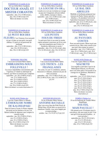 PASSERELLE (Comédie de la)                      PASSERELLE (Comédie de la)                    PASSERELLE (Comédie de la)
      102 rue Orfila Métro Gambetta                   102 rue Orfila Métro Gambetta                 102 rue Orfila Métro Gambetta
DOCTEUR ANAËL ET                                   LA LOUCHE EN OR                      La               LE BAL DES
                                                 Louche en or est une invitation au voyage
 MISTER CORANTIN                                   au pays de l’imaginaire africain mêlant
                                                                                                          ABEILLES
    septembre : dim. 23 à 15:00 h (4 pl.),           conte, théâtre, musique et danse…            Mathilde et Guillaume préparent leur
         dim. 30 à 15:00 h (4 pl.) 0 €           septembre : sam. 22 à 14:00 h (4 pl.), mer.      émission de Radio Nature spéciale «
         Merci de donner vos noms                            26 à 14:00 h (4 pl.),                 Abeilles ». Ils attendent l’arrivée de
                                                        sam. 29 à 14:00 h (4 pl.) 0 €            l’apiculteur local pour l’interviewer…
                                                         Merci de donner vos noms               septembre sam. 22 à 15:30 h (4 pl.), mer.
                                                                                                           26 à 15:30 h (4 pl.),
                                                                                                       sam. 29 à 15:30 h (4 pl.) 0 €

      PASSERELLE (Comédie de la)                      PASSERELLE (Comédie de la)                    PASSERELLE (Comédie de la)
      102 rue Orfila Métro Gambetta                   102 rue Orfila Métro Gambetta                 102 rue Orfila Métro Gambetta
   LE PETIT ROI DES                                      LES PETITS                                       MONA
FLEURS C’est l’histoire d’un tout petit                FOUS DU FRIGO                                   AU PAYS DES
   roi qui vit dans un tout petit, tout petit      Le petit pois frais et son amie la carotte
    château. Ce petit roi est passionné de       vapeur prennent conscience qu’ils ne sont
                                                                                                         CONTES
                  jardinage                         pas aussi populaires que la tarte à la       Pour son anniversaire, Mona reçoit une
    septembre : dim. 23 à 11:00 h (4 pl.),            framboise, délicieuse et sucrée !         console de jeu. Mais cette console n'est
          mer. 26 à 10:30 h (4 pl.),             septembre : dim. 23 à 16:30 h (4 pl.), dim.        pas tout à fait comme les autres !
         dim. 30 à 11:00 h (4 pl.) 0 €            23 à 16:30 h (4 pl.), dim. 30 à 16:30 h (4      septembre : mer. 19 à 17:00 h (4 pl.),
                                                                    pl.) 0 €                       sam. 22 à 17:00 h (4 pl.), mer. 26 à
                                                                                                17:00 h (4 pl.), sam. 29 à 17:00 h (4 pl.)
                                                                                                                     0€

          PEPINIERE THEATRE                               PEPINIERE THEATRE                            RANELAGH (Théâtre du)
     7 rue Louis-le-Grand Métro Opéra                7 rue Louis-le-Grand Métro Opéra              5 rue des Vignes Métro La Muette
   EMBRASSONS-NOUS                                    LES TISTICS - LES                                   MACBETH
                                                                                                  Une tragédie à part dans l’œuvre de
     FOLLEVILLE !                                      FRANGLAISES                                Shakespeare Duncan, roi d'Ecosse,
  Ces noces improbables sont dominées par         Sur scène, ils sont 12 comédiens, auteurs,    sauve son trône grâce à la loyauté et au
    l’égoïsme et l’intérêt au détriment de       musiciens et vidéastes, amateurs de jeux de     courage de ses généraux, Macbeth et
l’amour, qui finira in extremis par l’emporter                 mots savoureux                                   Banquo
    septembre : jeu. 20 à 19:00 h (10 pl.),      septembre : mer. 19 à 21:00 h (10 pl.), jeu.   septembre : ven. 21 à 21:30 h (10 pl.),
           ven. 21 à 19:00 h (4 pl.),            20 à 21:00 h (10 pl.), sam. 22 à 16:00 h (10         sam. 22 à 21:30 h (10 pl.),
          mar. 25 à 19:00 h (10 pl.),                               pl.) 0 €                          dim. 23 à 17:00 h (10 pl.),
          mer. 26 à 19:00 h (10 pl.),                                                                 mer. 26 à 21:30 h (10 pl.),
          jeu. 27 à 19:00 h (10 pl.),                                                                  jeu. 27 à 21:30 h (10 pl.),
         ven. 28 à 19:00 h (4 pl.) 0 €                                                                ven. 28 à 21:30 h (10 pl.),
  Merci de donner vos noms réservation J-1                                                            sam. 29 à 21:30 h (10 pl.),
                                                                                                     dim. 30 à 17:00 h (10 pl.) 0 €
                                                                                                      Merci de donner vos noms
                                                                                                             réservation j-2

         RANELAGH (Théâtre du)                           SENTIER DES HALLES                             TEMPLE (Théâtre Le)
     5 rue des Vignes Métro La Muette                  50 rue d'Aboukir Métro Sentier            18 rue du faubourg du Temple Métro
                                                                                                              République
   L'ÉMERAUDE NOIRE                                ANTOINE BATAILLE
     DE KALISSAPAKI                               Que vous soyez fans des Pink Floyd, de               TOUTES,
                                                 Philip Glass, d'Erik Satie ou encore de la
 Dans la France d’avant, le Prince régnant,      chanteuse Camille, vous serez happés par
                                                                                                    MAIS PAS ELLE !
   très porté sur les femmes et le jeu, a le                 ce jeune prodige…                   Elle pensait avoir 10 minutes pour le
fâcheux défaut de dépenser sans compter la         octobre : lun. 15 à 19:45 h (15 pl.) 0 €     convaincre, elle aura toute la nuit ! Une
                cassette royale                                                                  nuit qu'il n'est pas prêt d'oublier... et
    septembre : jeu. 20 à 19:00 h (10 pl.),                                                                  vous non plus !
          ven. 21 à 19:00 h (10 pl.),                                                             septembre jeu. 20 à 21:30 h (6 pl.),
         sam. 22 à 19:00 h (10 pl.),                                                                    ven. 21 à 21:30 h (6 pl.),
        dim. 23 à 15:00 h (10 pl.) 0 €                                                                 sam. 22 à 21:30 h (6 pl.),
         Merci de donner vos noms                                                                    dim. 23 à 17:00 h (6 pl.) 0 €
                 réservation j-2




                                                                                                                                         7
 
