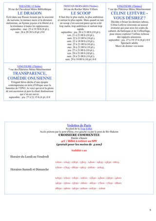THEATRE 13 Seine                             TRISTAN BERNARD (Théâtre)                           VINGTIEME (Théâtre)
  30 rue du Chevaleret Métro Bibliothèque                64 rue du Rocher Métro Villiers             7 rue des Plâtrières Métro Ménilmontant
           LE DRAGON                                             LE SCOOP                              CÉLINE LEFÈVRE -
Écrit dans une Russie écrasée par le souvenir        ll faut être le plus malin, le plus ambitieux
 du tsarisme, la menace nazie et la dictature       et surtout le plus rapide. Mais quand on rate
                                                                                                        VOUS DÉSIREZ ?
stalinienne, un hymne joyeux à la liberté et à         un scoop c'est souvent parce qu'on a été        Décidée à briser les derniers tabous,
     la résistance à toutes les oppressions.          trop malin, trop ambitieux et surtout trop       Céline Lefèvre réinvente un nouvel
     septembre : mar. 25 à 19:30 h (8 pl.),                              rapide.                       érotisme qui joue avec les codes du
           mer. 26 à 20:30 h (8 pl.) 0 €                septembre : jeu. 20 à 21:00 h (10 pl.),      cabaret, du burlesque et de l’effeuillage,
                                                              ven. 21 à 21:00 h (10 pl.),             pour mieux explorer l’infinie richesse
                                                              sam. 22 à 21:00 h (10 pl.),                     des rapports amoureux.
                                                              sam. 22 à 18:00 h (10 pl.),            septembre : jeu. 27 à 19:15 h (4 pl.) 0 €
                                                               mar. 25 à 21:00 h (10 pl.),                       Spectacle adulte
                                                               mer. 26 à 21:00 h (10 pl.),                  Merci de donner vos noms
                                                               jeu. 27 à 21:00 h (10 pl.),
                                                              ven. 28 à 21:00 h (10 pl.),
                                                              sam. 29 à 21:00 h (10 pl.),
                                                            sam. 29 à 18:00 h (10 pl.) 0 €

          VINGTIEME (Théâtre)
  7 rue des Plâtrières Métro Ménilmontant
   TRANSPARENCE,
 COMÉDIE ONUSIENNE
     Fringant héros déchu d’une épopée
  contemporaine en terre d'Afrique sous la
bannière de l’ONU, le voici qui revit la gloire
de son ascension et puis la chute douloureuse
              qui s’en est suivie.
   septembre : jeu. 27 à 21:15 h (4 pl.) 0 €




                                                             Vedettes de Paris
                                                         Au pied de la Tour Eiffel.
                                 Accès piétons par le pont d'Iéna, rive gauche ou par le pont de Bir-Hakeim
                                                     CROISIERE COMMENTEE
                                                              Durée 1 heure
                                                      4 € / Billet à retirer au SPF
                                                   (gratuit pour les moins de 4 ans)

                                                                 Validité 1 an

    Horaire du Lundi au Vendredi
                                                  11h00 - 11h45 - 12h30 - 13h15 - 14h00 - 14h45 - 15h30 - 16h15

                                                  17h00 - 17h45 - 18h30 - 19h15 - 20h00 - 20h45
    Horaires Samedi et Dimanche

                                                  10h30 - 11h00 - 11h30 - 12h00 - 12h30 - 13h00 - 13h30 - 14h00

                                                  14h30 - 15h00 - 15h30 - 16h00 - 16h30 - 17h00 - 17h30 - 18h00

                                                  18h30 - 19h00 - 19h30 - 20h00 - 20h30 - 21h00




                                                                                                                                              8
 