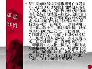    某甲明知座落桃園縣復興鄉００段０
         ０小段第０００地號土地係他人所有
         之私人山坡地，另附近未經登記而屬
研實       國有之某土地係屬未經登記之國有山
         坡地，業經行政院核定暨政府公告劃
         定 為山坡地保育利用條例及水土保
究例       持法所稱之「山坡地」，為圖利用上
         開土地堆置土石、興建擋土牆，以保
         障其居住環境之安全，自民國 96 年
1
1




         7 月間某日起，未徵得上開公有及私
         人土地所有權人之同意，亦未先擬具
         水土保持計劃申請主管機關核定許可
         ，即僱請工人以挖土機具在上開山坡
         地開挖整地及堆置土石、興建擋土牆
         ，而佔用前揭山坡地，並致生水土流
         失。嗣於同年 7 月 24 日 16 時 30
         分許 ，在上址經警當場查獲。
 