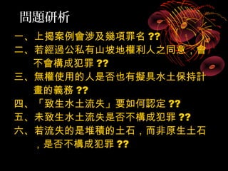 問題研析
一、上揭案例會涉及幾項罪名 ??
二、若經過公私有山坡地權利人之同意，會
  不會構成犯罪 ??
三、無權使用的人是否也有擬具水土保持計
  畫的義務 ??
四、「致生水土流失」要如何認定 ??
五、未致生水土流失是否不構成犯罪 ??
六、若流失的是堆積的土石，而非原生土石
  ，是否不構成犯罪 ??
 