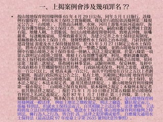 一、上揭案例會涉及幾項罪名 ??
•   按山坡地保育利用條例係 65 年 4 月 29 日公布，同年 5 月 1 日施行，該條
    例有關保育、利用及水土保持之實施範圍，僅及於行政院依該條例第三條規
    定公告之「山坡地」，其他高山林地、水庫、河川上游集水區河道兩岸、海
    岸及沙灘等地區之水土保持工作，則不包括在內。嗣政府鑑於臺灣國土資源
    有限，地陡人稠，土質脆弱，加以山坡地過度開發利用，致地表沖蝕、崩塌
    嚴重，每逢颱風豪雨，常導致嚴重災害，為建立完善之水土保持法規制度，
    積極推動各項水土保持工作，發揮整體性水土保持之治本功能，乃針對經濟
    建設發展 需要及水土保持發展情形，於 83 年 5 月 27 日制定公布水土保持
    法，將所有需要實施水土保持地區作一整體之規範，並將山坡地保育利用條
    例中有關山坡地之水土保持事項一併納入 該法之規定範圍，於第八條第一項
    第五款明定山坡地之開發、堆積土石及開挖等處理、利用，應經調查規劃，
    依水土保持技術規範實施水土保持之處理與維護。該法所稱之山坡地，依同
    法第三條第三款規定，係指國有林事業區、試驗用林地、保安林地，及經中
    央或直轄市主管機關參照自然形勢、 行政區域或保育、利用之需要，就標高
    在一百公尺以上，或 標高未滿一百公尺，而其平均坡度在百分之五以上者劃
    定範圍，報請行政院核定公告之公、私有土地，其範圍已較山坡 地保育利用
    條例第三條所稱之山坡地為廣，且該法第一條第 二項規定：「水土保持，依
    本法之規定；本法未規定者，適 用其他法律規定。」雖山坡地保育利用條例
    第一條亦規定：「山坡地之保育及利用，依本條例之規定；本條例未規定者
    ，依其他法律之規定。」復於 75 年 1 月 10 日修正其第五條關 於山坡地保
    育利用之名詞定義規定，及於 87 年 1 月 7 日修正 第三十四條、第三十五
    條關於罰則之規定，無非配合水土保 持法之規定而為修正，是山坡地保育利
    用條例就一般法律， 例如土地法之徵收規定、刑法之竊盜、竊佔規定而言，
    係屬 特別法，但就水土保持法而言，自其相關之立法沿革、法律 體例、立法
    時間及立法目的整體觀察結果，應認水土保持法 係山坡地保育利用條例之特
    別法。倘行為人之行為，皆合於 該二法律之犯罪構成要件，自應優先適用水
    土保持法（最高法院 97 年度臺上字第 2635 號判決意旨參照）。
 