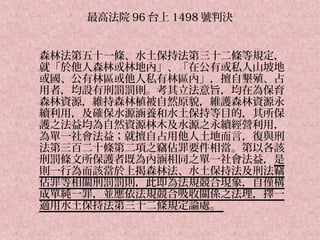 最高法院 96 台上 1498 號判決


森林法第五十一條、水土保持法第三十二條等規定，
就「於他人森林或林地內」、「在公有或私人山坡地
或國、公有林區或他人私有林區內」，擅自墾殖、占
用者，均設有刑罰罰則。考其立法意旨，均在為保育
森林資源，維持森林植被自然原貌，維護森林資源永
續利用，及確保水源涵養和水土保持等目的，其所保
護之法益均為自然資源林木及水源之永續經營利用，
為單一社會法益；就擅自占用他人土地而言，復與刑
法第三百二十條第二項之竊佔罪要件相當。第以各該
刑罰條文所保護者既為內涵相同之單一社會法益，是
則一行為而該當於上揭森林法、水土保持法及刑法竊
佔罪等相關刑罰罰則，此即為法規競合現象，自僅構
成單純一罪，並應依法規競合吸收關係之法理，擇一
適用水土保持法第三十二條規定論處。
 