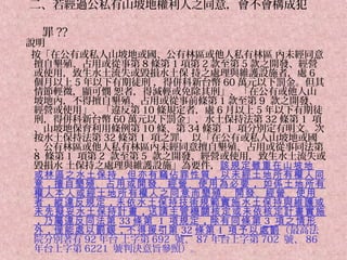 二、若經過公私有山坡地權利人之同意，會不會構成犯

  罪 ??
說明
 按「在公有或私人山坡地或國、公有林區或他人私有林區 內未經同意
 擅自墾殖、占用或從事第 8 條第 1 項第 2 款至第 5 款之開發、經營
 或使用，致生水土流失或毀損水土保 持之處理與維護設施者，處 6
 個月以上 5 年以下有期徒刑 ，得併科新台幣 60 萬元以下罰金。但其
 情節輕微，顯可憫 恕者，得減輕或免除其刑」、「在公有或他人山
 坡地內，不得擅自墾殖、占用或從事前條第 1 款至第 9 款之開發、
 經營或使用」、「違反第 10 條規定者，處 6 月以上 5 年以下有期徒
 刑，得併科新台幣 60 萬元以下罰金」，水土保持法第 32 條第 1 項
 、山坡地保育利用條例第 10 條、第 34 條第 1 項分別定有明文。次
 按水土保持法第 32 條第 1 項之罪， 以「在公有或私人山坡地或國
 、公有林區或他人私有林區內未經同意擅自墾殖、占用或從事同法第
 8 條第 1 項第 2 款至第 5 款之開發、經營或使用，致生水土流失或
 毀損水 土保持之處理與維護設施」為要件，該規定雖重在山坡地
 或林區之水土保持 ，但亦有竊佔罪性質 ，以未經土地所有權人同
 意 ，擅自墾殖 、占用或開發 、經營 、使用為必要 ， 如係土地所有
 權人本人或經土地所有權人之同意而墾殖 、 開發 、經營 、使用
 者 ，縱違反規定 ，未依水土保持技術規範實施水土保持與維護或
 未先擬妥水土保持計畫 ，送請主管機關核定或未依核定計畫實施
 ，乃屬違反同法第 33 條第 1 項規定 ，除有同條第 3 項之情形
 外 ，僅能處以罰鍰 ，不得援引第 32 條第 1 項予以處罰（最高法
 院分別著有 92 年台 上字第 692 號、 87 年台上字第 702 號、 86
 年台上字第 6221 號判決意旨參照）。
 