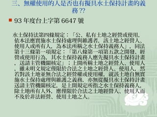 三、無權使用的人是否也有擬具水土保持計畫的義
          務 ??
 93 年度台上字第 6647 號

水土保持法第四條規定：「公、私有土地之經營或使用，
依本法應實施水土保持處理與維護者，該土地之經營人、
使用人或所有人，為本法所稱之水土保持義務人」，同法
第十三條第一項規定：「第八條第一項第五款之開發、經
營或使用行為，其水土保持義務人應先擬具水土保持計畫
，送請主管機關核定」；上開所稱土地之經營人、使用人
，雖未明文規定僅限於合法之土地之經營人、使用人，然
若對該土地並無合法之經營權或使用權，就該土地自無實
施水土保持處理與維護之義務，亦無從擬具水土保持計畫
送請主管機關核定，是上開規定所指之水土保持義務人，
除土地所有人外，應僅限於合法之土地經營人、使用人而
不及於非法經營、使用土地之人。
 