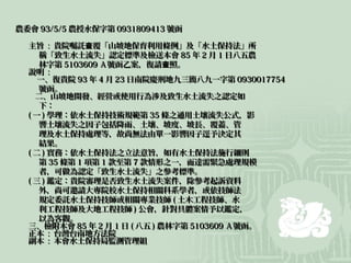 農委會 93/5/5 農授水保字第 0931809413 號函

  主旨 : 貴院囑託查覆「山坡地保育利用條例」及「水土保持法」所
     稱「致生水土流失」認定標準及檢送本會 85 年 2 月 1 日八五農
     林字第 5103609 Ａ號函乙案，復請查照。
  說明 :
     一、復貴院 93 年 4 月 23 日南院慶刑地九三簡八九一字第 0930017754
     號函。
    二、山坡地開發、經營或使用行為涉及致生水土流失之認定如
     下：
  ( 一 ) 學理：依水土保持技術規範第 35 條之通用土壤流失公式，影
     響土壤流失之因子包括降雨、土壤、坡度、坡長、覆蓋、管
     理及水土保持處理等，故尚無法由單一影響因子逕予決定其
     結果。
  ( 二 ) 實務：依水土保持法之立法意旨，如有水土保持法施行細則
     第 35 條第 1 項第 1 款至第 7 款情形之一，而達需緊急處理規模
     者，可做為認定「致生水土流失」之參考標準。
  ( 三 ) 鑑定：貴院審理是否致生水土流失案件，除參考起訴資料
     外，尚可邀請大專院校水土保持相關科系學者，或依技師法
     規定委託水土保持技師或相關專業技師 ( 土木工程技師、水
     利工程技師及大地工程技師 ) 公會，針對具體案情予以鑑定，
     以為客觀。
  三、檢附本會 85 年 2 月 1 日 ( 八五 ) 農林字第 5103609 Ａ號函。
  正本 : 台灣台南地方法院
  副本 : 本會水土保持局監測管理組
 