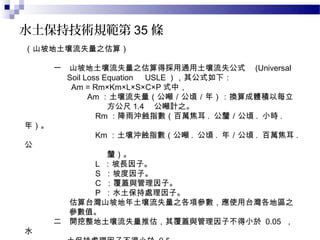 水土保持技術規範第 35 條
（山坡地土壤流失量之估算）

      一　山坡地土壤流失量之估算得採用通用土壤流失公式　 (Universal
        Soil Loss Equation 　 USLE ），其公式如下：
      　　 Am = Rm×Km×L×S×C×P 式中，
              Am ：土壤流失量（公噸／公頃／年）：換算成體積以每立
                   方公尺 1.4 　公噸計之。
      　　　　　 Rm ：降雨沖蝕指數（百萬焦耳 . 公釐／公頃 . 小時 .
年）。
      　　　　　 Km ：土壤沖蝕指數（公噸 . 公頃 . 年／公頃 . 百萬焦耳 .
公
              釐）。
      　　　　　 L ：坡長因子。
      　　　　　 S ：坡度因子。
      　　　　　 C ：覆蓋與管理因子。
      　　　　　 P ：水土保持處理因子。
      　　估算台灣山坡地年土壤流失量之各項參數，應使用台灣各地區之
        參數值。
      二　開挖整地土壤流失量推估，其覆蓋與管理因子不得小於 0.05 ，
水
 