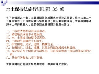 水土保持法施行細則第 35 條
有下列情形之一者，主管機關得為維護水土保持之需要，依本法第二十
五條至第二十七條規定執行緊急處理；執行緊急處理時，主管機關應通
知水土保持義務人，並於各該主管機關公告處公告之：

一、土砂或渣物淤塞河床或水道。
二、破壞地表或地下水源涵養。
三、水、土壤或其他環境受污染。
四、土地發生崩塌或土石流失。
五、損害田地、房舍、道路、橋樑安全。
六、有礙防洪、排水、灌溉、其他水資源保護或水利設施。
七、違反特定水土保持區管制事項，有直接影響水土保持功能或目的之
 虞。
八、其他有妨礙公共安全事項。

主管機關執行前項之緊急處理時，準用前條之規定。
 