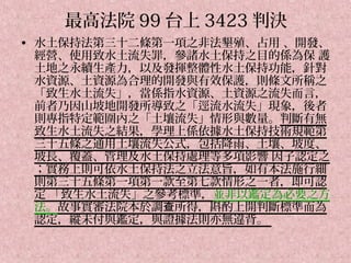 最高法院 99 台上 3423 判決
• 水土保持法第三十二條第一項之非法墾殖、占用 、開發、
  經營、使用致水土流失罪，參諸水土保持之目的係為保 護
  土地之永續生產力，以及發揮整體性水土保持功能，針對
  水資源、土資源為合理的開發與有效保護，則條文所稱之
  「致生水土流失」，當係指水資源、土資源之流失而言，
  前者乃因山坡地開發所導致之「逕流水流失」現象，後者
  則專指特定範圍內之「土壤流失」情形與數量。判斷有無
  致生水土流失之結果，學理上係依據水土保持技術規範第
  三十五條之通用土壤流失公式，包括降雨、土壤、坡度、
  坡長、覆蓋、管理及水土保持處理等多項影響 因子認定之
  ；實務上則可依水土保持法之立法意旨，如有本法施行細
  則第三十五條第一項第一款至第七款情形之一者，即可認
  定 「致生水土流失」之參考標準，並非以鑑定為必要之方
  法。故事實審法院本於調查所得，斟酌上開判斷標準而為
  認定，縱未付與鑑定，與證據法則亦無違背。
 