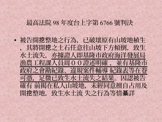 最高法院 98 年度台上字第 6766 號判決

• 被告開挖整地之行為，已破壞原有山坡地植生
  ，其將開挖之土石任意往山坡下方傾倒，致生
  水土流失，亦據證人即基隆市政府海洋發展局
  漁農工程課人員周００證述明確 ，並有基隆市
  政府之會勘紀錄、違規案件輔導 紀錄表等在卷
  可憑，足徵已致生水土流失之結果。因認被告
  確有 前揭在私人山坡地，未經同意擅自占用及
  開挖整地，致生水土流 失之行為等情綦詳
 