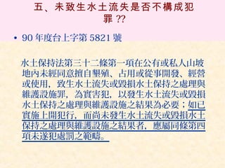五 、未致生水土流失是否不構成犯
          罪 ??
• 90 年度台上字第 5821 號

 水土保持法第三十二條第一項在公有或私人山坡
 地內未經同意擅自墾殖、占用或從事開發、經營
 或使用，致生水土流失或毀損水土保持之處理與
 維護設施罪，為實害犯，以發生水土流失或毀損
 水土保持之處理與維護設施之結果為必要；如已
 實施上開犯行，而尚未發生水土流失或毀損水土
 保持之處理與維護設施之結果者，應屬同條第四
 項未遂犯處罰之範疇。
 