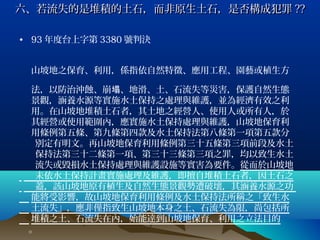 六、若流失的是堆積的土石，而非原生土石，是否構成犯罪 ??

• 93 年度台上字第 3380 號判決


 山坡地之保育、利用，係指依自然特徵、應用工程、園藝或植生方
   　　　
 法，以防治沖蝕、崩塌、地滑、土、石流失等災害，保護自然生態
 景觀，涵養水源等實施水土保持之處理與維護，並為經濟有效之利
 用。在山坡地堆積土石者，其土地之經營人、使用人或所有人，於
 其經營或使用範圍內，應實施水土保持處理與維護，山坡地保育利
 用條例第五條、第九條第四款及水土保持法第八條第一項第五款分
　 別定有明文。再山坡地保育利用條例第三十五條第三項前段及水土
　 保持法第三十二條第一項、第三十三條第三項之罪，均以致生水土
　 流失或毀損水土保持處理與維護設施等實害為要件。從而於山坡地
　 未依水土保持計畫實施處理及維護，即擅自堆積土石者，因土石之
　 蓋，該山坡地原有植生及自然生態景觀勢遭破壞，其涵養水源之功
 能將受影響，故山坡地保育利用條例及水土保持法所稱之「致生水
 土流失」，應非僅指致生山坡地本身之土、石流失為限，尚包括所
 堆積之土、石流失在內，始能達到山坡地保育、利用之立法目的
 。
 