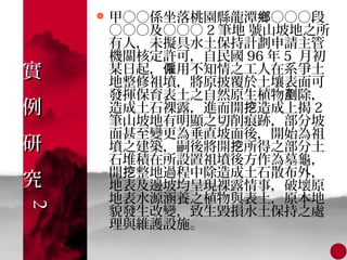    甲○○係坐落桃園縣龍潭鄉○○○段
        ○○○及○○○ 2 筆地 號山坡地之所
        有人，未擬具水土保持計劃申請主管
        機關核定許可，自民國 96 年 5 月初
實       某日起，僱用不知情之工人在系爭土
        地整修祖墳，將原披覆於土壤表面可
        發揮保育表土之自然原生植物剷除，
例       造成土石裸露，進而開挖造成上揭 2
        筆山坡地有明顯之切削痕跡，部分坡
        面甚至變更為垂直坡面後，開始為祖
研       墳之建築，嗣後將開挖所得之部分土
        石堆積在所設置祖墳後方作為墓龜，
        開挖整地過程中除造成土石散布外，
究       地表及邊坡均呈現裸露情事，破壞原
        地表水源涵養之植物與表土，原本地
2
2




        貌發生改變，致生毀損水土保持之處
        理與維護設施。
 