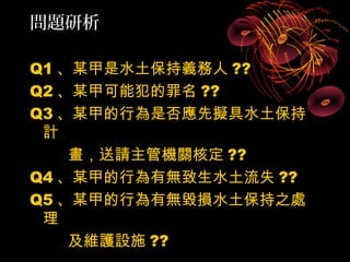 問題研析

Q1 、某甲是水土保持義務人 ??
Q2 、某甲可能犯的罪名 ??
Q3 、某甲的行為是否應先擬具水土保持
 計
    畫，送請主管機關核定 ??
Q4 、某甲的行為有無致生水土流失 ??
Q5 、某甲的行為有無毀損水土保持之處
 理
    及維護設施 ??
 
