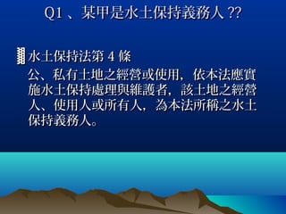 Q1 、某甲是水土保持義務人 ??


▓ 水土保持法第 4 條
  公、私有土地之經營或使用，依本法應實
  施水土保持處理與維護者，該土地之經營
  人、使用人或所有人，為本法所稱之水土
  保持義務人。
 