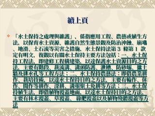 續上頁

   「水土保持之處理與維護」，係指應用工程、農藝或植生方
    法，以保育水土資源、維護自然生態景觀及防治沖蝕、崩塌
    、地滑、土石流等災害之措施，水土保持法第 3 條第 1 款
    定有明文，復觀以有關水土保持主要方法包括：一、水土保
    持工程法，即建修工程構建築，以達保護水土資源目的之方
    法，主要有階段、裁流溝、溝頭防護、泄槽、防砂壩、擋土
    牆及排水孔等工程方法；二、水土保持農藝法：即借農業耕
    作、栽培技術，以達水土保持目的之方法，主要有輪作、休
    作、閒作等耕作、深耕、溝壟聚土免耕等方法；三、水土保
    持植生法，即借植物覆蓋地面，以達水土保持目的之方法，
    主要有林木覆蓋、草覆蓋、 綠肥覆蓋以及植物殘體覆蓋等方
    法
 