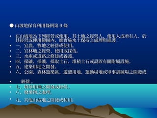 ● 山坡地保育利用條例第 9 條

• 在山坡地為下列經營或使用，其土地之經營人、使用人或所有人，於
  其經營或使用範圍內，應實施水土保持之處理與維護︰
• 一、宜農、牧地之經營或使用。
• 二、宜林地之經營、使用或採伐。
• 三、水庫或道路之修建或養護。
• 四、探礦、採礦、採取土石、堆積土石或設置有關附屬設施。
• 五、建築用地之開發。
• 六、公園、森林遊樂區、遊憩用地、運動場地或軍事訓練場之開發或

•  經營 。
• 七、墳墓用地之開發或經營。
• 八、廢棄物之處理。
• 九、其他山坡地之開發或利用。
 