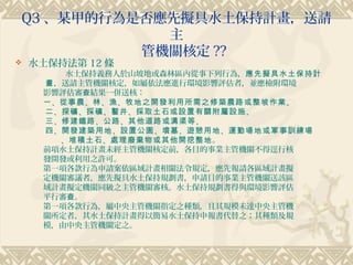 Q3 、某甲的行為是否應先擬具水土保持計畫，送請
            主
          管機關核定 ??
   水土保持法第 12 條
         水土保持義務人於山坡地或森林區內從事下列行為，應先擬具水土保持計
     畫，送請主管機關核定，如屬依法應進行環境影響評估者，並應檢附環境
     影響評估審查結果一併送核：
     一 、從事農 、林 、漁 、牧地之開發利用所需之修築農路或整坡作業 。
     二 、探礦 、採礦 、鑿井 、採取土石或設置有關附屬設施 。
     三 、修建鐵路 、公路 、其他道路或溝渠等 。
     四 、開發建築用地 、設置公園 、墳墓 、遊憩用地 、運動場地或軍事訓練場
     　　、堆積土石 、處理廢棄物或其他開挖整地。
     前項水土保持計畫未經主管機關核定前，各目的事業主管機關不得逕行核
     發開發或利用之許可。
     第一項各款行為申請案依區域計畫相關法令規定，應先報請各區域計畫擬
     定機關審議者，應先擬具水土保持規劃書，申請目的事業主管機關送該區
     域計畫擬定機關同級之主管機關審核。水土保持規劃書得與環境影響評估
     平行審查。
     第一項各款行為，屬中央主管機關指定之種類，且其規模未達中央主管機
     關所定者，其水土保持計畫得以簡易水土保持申報書代替之；其種類及規
     模，由中央主管機關定之。
 