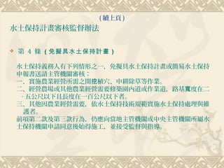 ( 續上頁 )
水土保持計畫審核監督辦法

   第 4 條 （免擬具水土保持計畫 ）

    水土保持義務人有下列情形之一，免擬具水土保持計畫或簡易水土保持
    申報書送請主管機關審核：
    一、實施農業經營所需之開挖植穴、中耕除草等作業。
    二、經營農場或其他農業經營需要修築園內道或作業道，路基寬度在二
     ‧ 五公尺以下且長度在一百公尺以下者。
    三、其他因農業經營需要，依水土保持技術規範實施水土保持處理與維
      護者。
    前項第二款及第三款行為，仍應向當地主管機關或中央主管機關所屬水
    土保持機關申請同意後始得施工，並接受監督與指導。
 