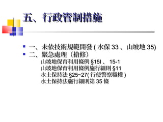 五、行政管制措施

   一、未依技術規範開發 ( 水保 33 、山坡地 35)
   二、緊急處理（搶修）
      山坡地保育利用條例 §15Ⅰ 、 15-1
      山坡地保育利用條例施行細則 §11
      水土保持法 §25~27( 行使警察職權 )
      水土保持法施行細則第 35 條
 