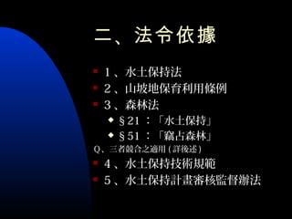 二 、法令依據
   1 、水土保持法
   2 、山坡地保育利用條例
   3 、森林法
     §21 ：「水土保持」
     §51 ：「竊占森林」

Ｑ、三者競合之適用 ( 詳後述 )
   4 、水土保持技術規範
   5 、水土保持計畫審核監督辦法
 