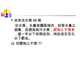 自來法水第 96 條
  在水質、水量保護區域內，妨害水量之
 涵養、流通或染污水質，經制止不理者
 ，處一年以下有期徒刑、拘役或五百元
 以下罰金。
Q: 何謂制止不理 ??
 