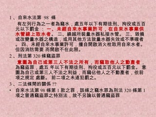 1 、自來水法第 98 條
    有左列行為之一者為竊水，處五年以下有期徒刑、拘役或五百
   元以下罰金 ： 一、未經自來水事業許可，在自來水事業供
   水管線上取水者。 二、繞越所裝量水器私接水管。 三、毀損
   或改變量水器之構造，或用其他方法致量水器失效或不準確者
   。 四、未經自來水事業許可，擅自開啟消火栓取用自來水者。
   但因消防需要 而開啟不在此限。
2 、刑法第 320 條竊盜罪
    意圖為自己或第三人不法之所有，而竊取他人之動產者，
   為竊盜罪，處五 年以下有期徒刑、拘役或五百元以下罰金。 意
   圖為自己或第三人不法之利益，而竊佔他人之不動產者，依前
   項之規定 處斷。 前二項之未遂犯罰之。
3 、二法條間的關係 ??
• 自來水法第 98 條第 1 款之罪，該條之竊水罪為刑法 320 條第 1
   項之普通竊盜罪之特別法，故不另論以普通竊盜罪
 