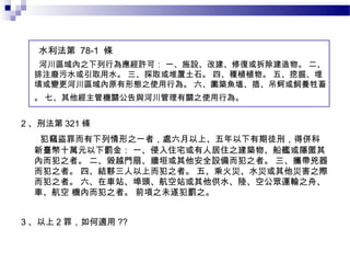 水利法第 78-1 條  
   河川區域內之下列行為應經許可： 一、施設、改建、修復或拆除建造物。 二、
  排注廢污水或引取用水。 三、採取或堆置土石。 四、種植植物。 五、挖掘、埋
  填或變更河川區域內原有形態之使用行為。 六、圍築魚塭、插、吊蚵或飼養牲畜
  。 七、其他經主管機關公告與河川管理有關之使用行為。


2 、刑法第 321 條
   犯竊盜罪而有下列情形之一者，處六月以上、五年以下有期徒刑，得併科
  新臺幣十萬元以下罰金： 一、侵入住宅或有人居住之建築物、船艦或隱匿其
  內而犯之者。 二、毀越門扇、牆垣或其他安全設備而犯之者。 三、攜帶兇器
  而犯之者。 四、結夥三人以上而犯之者。 五、乘火災、水災或其他災害之際
  而犯之者。 六、在車站、埠頭、航空站或其他供水、陸、空公眾運輸之舟、
  車、航空 機內而犯之者。 前項之未遂犯罰之。


3 、以上 2 罪，如何適用 ??
 