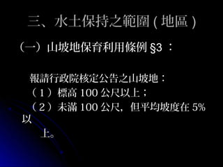 三、水土保持之範圍 ( 地區 )
（一）山坡地保育利用條例 §3 ：

 報請行政院核定公告之山坡地：
（ 1 ）標高 100 公尺以上；
（ 2 ）未滿 100 公尺，但平均坡度在 5%
以
  上。
 